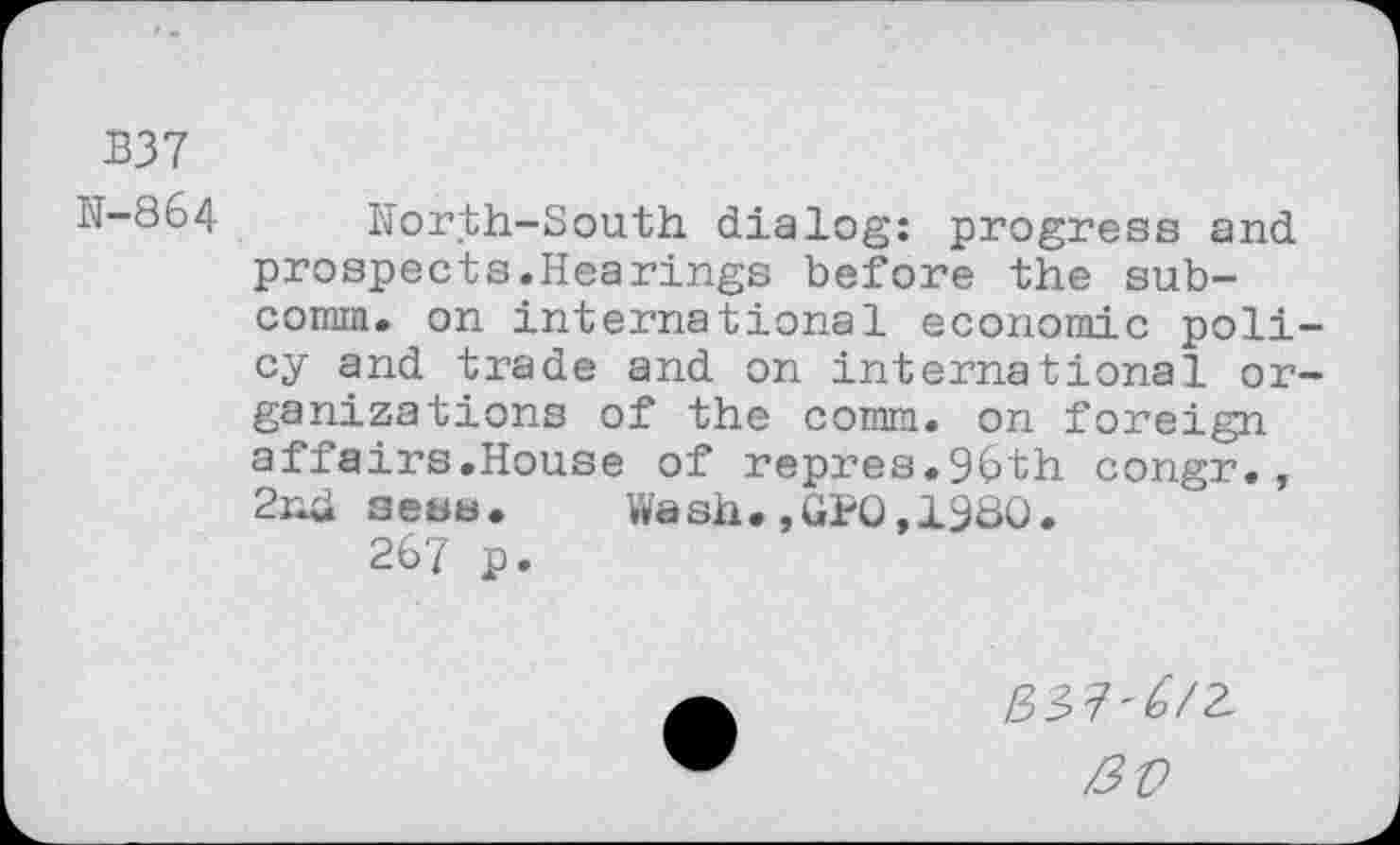 ﻿B37
IT-864 North-South dialog: progress and prospects.Hearings before the subcomm. on international economic policy and trade and on international organizations of the comm, on foreign affairs.House of repres.96th congr., 2nd seas. Wash.,GPQ,1980.
267 p.
ao